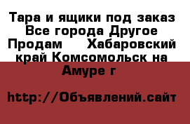 Тара и ящики под заказ - Все города Другое » Продам   . Хабаровский край,Комсомольск-на-Амуре г.